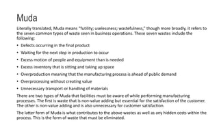 Muda
Literally translated, Muda means “futility; uselessness; wastefulness,” though more broadly, it refers to
the seven common types of waste seen in business operations. These seven wastes include the
following:
• Defects occurring in the final product
• Waiting for the next step in production to occur
• Excess motion of people and equipment than is needed
• Excess inventory that is sitting and taking up space
• Overproduction meaning that the manufacturing process is ahead of public demand
• Overprocessing without creating value
• Unnecessary transport or handling of materials
There are two types of Muda that facilities must be aware of while performing manufacturing
processes. The first is waste that is non-value adding but essential for the satisfaction of the customer.
The other is non-value adding and is also unnecessary for customer satisfaction.
The latter form of Muda is what contributes to the above wastes as well as any hidden costs within the
process. This is the form of waste that must be eliminated.
 