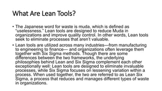What Are Lean Tools?
• The Japanese word for waste is muda, which is defined as
“uselessness.” Lean tools are designed to reduce Muda in
organizations and improve quality control. In other words, Lean tools
seek to eliminate processes that aren’t valuable.
• Lean tools are utilized across many industries—from manufacturing
to engineering to finance— and organizations often leverage them
together with Six Sigma methods. Though there are some
differences between the two frameworks, the underlying
philosophies behind Lean and Six Sigma complement each other
exceptionally well: Lean tools are designed to eliminate invaluable
processes, while Six Sigma focuses on lessening variation within a
process. When used together, the two are referred to as Lean Six
Sigma, a process that reduces and manages different types of waste
in organizations.
 