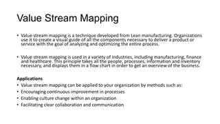 Value Stream Mapping
• Value stream mapping is a technique developed from Lean manufacturing. Organizations
use it to create a visual guide of all the components necessary to deliver a product or
service with the goal of analyzing and optimizing the entire process.
• Value stream mapping is used in a variety of industries, including manufacturing, finance
and healthcare. This principle takes all the people, processes, information and inventory
necessary, and displays them in a flow chart in order to get an overview of the business.
Applications
• Value stream mapping can be applied to your organization by methods such as:
• Encouraging continuous improvement in processes
• Enabling culture change within an organization
• Facilitating clear collaboration and communication
 