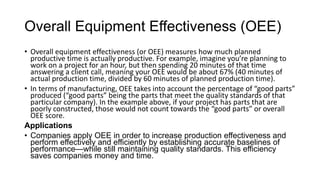 Overall Equipment Effectiveness (OEE)
• Overall equipment effectiveness (or OEE) measures how much planned
productive time is actually productive. For example, imagine you’re planning to
work on a project for an hour, but then spending 20 minutes of that time
answering a client call, meaning your OEE would be about 67% (40 minutes of
actual production time, divided by 60 minutes of planned production time).
• In terms of manufacturing, OEE takes into account the percentage of “good parts”
produced (“good parts” being the parts that meet the quality standards of that
particular company). In the example above, if your project has parts that are
poorly constructed, those would not count towards the “good parts” or overall
OEE score.
Applications
• Companies apply OEE in order to increase production effectiveness and
perform effectively and efficiently by establishing accurate baselines of
performance—while still maintaining quality standards. This efficiency
saves companies money and time.
 