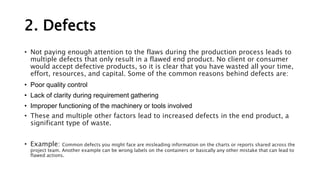 2. Defects
• Not paying enough attention to the flaws during the production process leads to
multiple defects that only result in a flawed end product. No client or consumer
would accept defective products, so it is clear that you have wasted all your time,
effort, resources, and capital. Some of the common reasons behind defects are:
• Poor quality control
• Lack of clarity during requirement gathering
• Improper functioning of the machinery or tools involved
• These and multiple other factors lead to increased defects in the end product, a
significant type of waste.
• Example: Common defects you might face are misleading information on the charts or reports shared across the
project team. Another example can be wrong labels on the containers or basically any other mistake that can lead to
flawed actions.
 