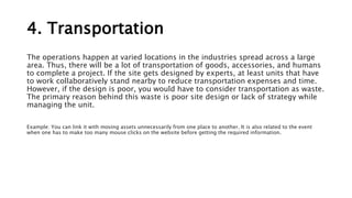 4. Transportation
The operations happen at varied locations in the industries spread across a large
area. Thus, there will be a lot of transportation of goods, accessories, and humans
to complete a project. If the site gets designed by experts, at least units that have
to work collaboratively stand nearby to reduce transportation expenses and time.
However, if the design is poor, you would have to consider transportation as waste.
The primary reason behind this waste is poor site design or lack of strategy while
managing the unit.
Example: You can link it with moving assets unnecessarily from one place to another. It is also related to the event
when one has to make too many mouse clicks on the website before getting the required information.
 