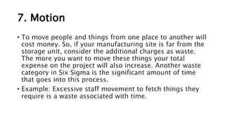 7. Motion
• To move people and things from one place to another will
cost money. So, if your manufacturing site is far from the
storage unit, consider the additional charges as waste.
The more you want to move these things your total
expense on the project will also increase. Another waste
category in Six Sigma is the significant amount of time
that goes into this process.
• Example: Excessive staff movement to fetch things they
require is a waste associated with time.
 
