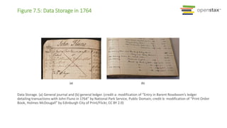 Figure 7.5: Data Storage in 1764
Data Storage. (a) General journal and (b) general ledger. (credit a: modification of “Entry in Barent Roseboom’s ledger
detailing transactions with John Fluno in 1764” by National Park Service, Public Domain; credit b: modification of “Print Order
Book, Holmes McDougall” by Edinburgh City of Print/Flickr, CC BY 2.0)
 
