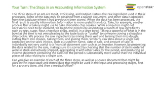 Your Turn: The Steps in an Accounting Information System
The three steps of an AIS are Input, Processing, and Output. Data is the raw ingredient used in these
processes. Some of the data may be obtained from a source document, and other data is obtained
from the database where it had previously been stored. When the data has been processed, the
final result is usually information. Information is more useful than data. Take, for example, another
process that a bakery might use to bake chocolate chip cookies. While computers might not
necessarily need to be involved, we begin the process by assembling a bunch of raw ingredients
such as eggs, sugar, flour, chocolate chips, and oil, in a large bowl. Taking a spoonful of what is in the
bowl at the time is not very pleasing to the taste buds or “useful” to someone craving a chocolate
chip cookie. We process the raw ingredients by mixing them well and turning them into dough,
cutting them into shapes, baking them, and glazing them. Similarly, raw data about a single sale
contained on the sales invoice, such as customer name, date of sale, and amount of sale, is
individually not very useful to a financial statement user such as an investor. However, by processing
the data related to the sale, making sure it is correct by checking that the number of items ordered
were in stock and actually shipped, aggregating it with other sales for the period, and producing an
income statement containing the sales for the period is substantially more useful than the individual
pieces of data relating to a single sale.
Can you give an example of each of the three steps, as well as a source document that might be
used in the input stage and stored data that might be used in the input and processing stages, first
for a grocery store, and then a medical office?
 