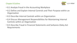 Chapter 8 Outline
• 8.1 Analyze Fraud in the Accounting Workplace
• 8.2 Define and Explain Internal Controls and Their Purpose within an
Organization
• 8.3 Describe Internal Controls within an Organization
• 8.4 Discuss Management Responsibilities for Maintaining Internal
Controls within an Organization
• 8.5 Describe Fraud in Financial Statements and Sarbanes-Oxley Act
Requirements
 