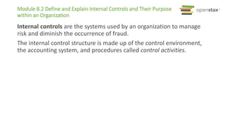 Module 8.2 Define and Explain Internal Controls and Their Purpose
within an Organization
Internal controls are the systems used by an organization to manage
risk and diminish the occurrence of fraud.
The internal control structure is made up of the control environment,
the accounting system, and procedures called control activities.
 