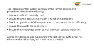 The internal control system consists of the formal policies and
procedures that do the following:
• Ensure assets are properly used
• Ensure that the accounting system is functioning properly
• Monitor operations of the organization to ensure maximum efficiency
• Ensure that assets are kept secure
• Ensure that employees are in compliance with corporate policies
A properly designed and functioning internal control system will not
eliminate the risk of loss, but it will reduce the risk.
 