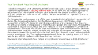 Your Turn: Bank Fraud in Enid, Oklahoma
The retired mayor of Enid, Oklahoma, Ernst Currier, had a job as a loan officer and then as
a senior vice president at Security National Bank. In his bank job, he allegedly opened 61
fraudulent loans. He used the identities of at least nine real people as well as eight
fictitious people and stole about $6.2 million.1 He was sentenced to 13 years in prison on
33 felony counts.
Currier was able to circumvent one of the most important internal controls: segregation of
duties. The American Institute of Certified Public Accountants (AICPA) states that
segregation of duties “is based on shared responsibilities of a key process that disperses
the critical functions of that process to more than one person or department. Without this
separation in key processes, fraud and error risks are far less manageable.”2 Currier used
local residents’ identities and created false documents to open loans for millions of dollars
and then collect the funds himself, without any oversight by any other employee. Creating
these loans allowed him to walk up to the bank vault and take cash out of the bank without
anyone questioning him. There was no segregation of duties for opening loans, or if there
was, he was able to easily override those internal controls.
How could internal controls have helped prevent Currier’s bank fraud in Enid, Oklahoma?
1. Jack Money. “Fraudulent Loans Lead to Enid Banker’s Arrest on Numerous Felony Complaints.” The Oklahoman. November 15, 2017.
https://newsok.com/article/5572195/fraudulent-loans-lead-to-enid-bankers-arrest-on-numerous-felony-complaints
2. American Institute of Certified Public Accountants (AICPA). “Segregation of Duties.” n.d.
https://www.aicpa.org/interestareas/informationtechnology/resources/value-strategy-through-segregation-of-duties.html
 