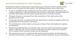 Internal Control Example for a Sale Transaction
A customer enters a retail store to purchase a pair of jeans. As the cashier enters
the jeans into the point-of-sale system, the following events occur internally:
1. A sale is recorded in the company’s journal, which increases revenue on the
income statement. If the transaction occurred by credit card, the bank typically
transfers the funds into the store’s bank account in a timely manner.
2. The pair of jeans is removed from the inventory of the store where the
purchase was made.
3. A new pair of jeans is ordered from the distribution center to replace what was
purchased from the store’s inventory.
4. The distribution center orders a new pair of jeans from the factory to replace
its inventory.
5. Marketing professionals can monitor over time the trend and volume of jeans
sold in a specific size. If an increase or decrease in sales volume of a specific
size is noted, store inventory levels can be adjusted.
6. The company can see in real time the exact inventory levels of all products in
all stores at all times, and this can ensure the best customer access to products.
 