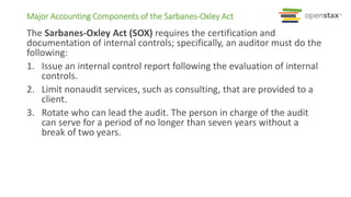 Major Accounting Components of the Sarbanes-Oxley Act
The Sarbanes-Oxley Act (SOX) requires the certification and
documentation of internal controls; specifically, an auditor must do the
following:
1. Issue an internal control report following the evaluation of internal
controls.
2. Limit nonaudit services, such as consulting, that are provided to a
client.
3. Rotate who can lead the audit. The person in charge of the audit
can serve for a period of no longer than seven years without a
break of two years.
 