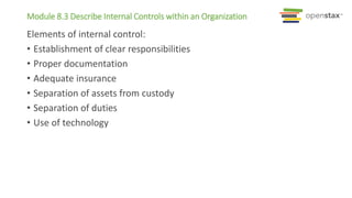 Module 8.3 Describe Internal Controls within an Organization
Elements of internal control:
• Establishment of clear responsibilities
• Proper documentation
• Adequate insurance
• Separation of assets from custody
• Separation of duties
• Use of technology
 