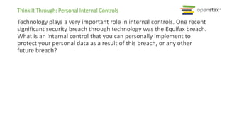 Think It Through: Personal Internal Controls
Technology plays a very important role in internal controls. One recent
significant security breach through technology was the Equifax breach.
What is an internal control that you can personally implement to
protect your personal data as a result of this breach, or any other
future breach?
 