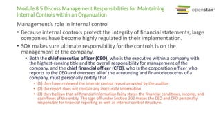 Module 8.5 Discuss Management Responsibilities for Maintaining
Internal Controls within an Organization
Management’s role in internal control
• Because internal controls protect the integrity of financial statements, large
companies have become highly regulated in their implementation.
• SOX makes sure ultimate responsibility for the controls is on the
management of the company.
• Both the chief executive officer (CEO), who is the executive within a company with
the highest-ranking title and the overall responsibility for management of the
company, and the chief financial officer (CFO), who is the corporation officer who
reports to the CEO and oversees all of the accounting and finance concerns of a
company, must personally certify that
• (1) they have reviewed the internal control report provided by the auditor
• (2) the report does not contain any inaccurate information
• (3) they believe that all financial information fairly states the financial conditions, income, and
cash flows of the entity. The sign-off under Section 302 makes the CEO and CFO personally
responsible for financial reporting as well as internal control structure.
 