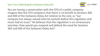 Your Turn: Defending the Sarbanes-Oxley Act
You are having a conversation with the CFO of a public company.
Imagine that the CFO complains that there is no benefit to Sections 302
and 404 of the Sarbanes-Oxley Act relative to the cost, as “our
company has always valued internal controls before this regulation and
never had an issue.” He believes that this regulation is an unnecessary
overstep. How would you respond and defend the need for Sections
302 and 404 of the Sarbanes-Oxley Act?
 