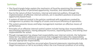 Summary
• The fraud triangle helps explain the mechanics of fraud by examining the common
contributing factors of perceived opportunity, incentive, and rationalization.
• Due to the nature of their functions, internal and external auditors, through the
implementation of effective internal controls, are in excellent positions to prevent
opportunity-based fraud.
• A system of internal control is the policies combined with procedures created by
management to protect the integrity of assets and ensure efficiency of operations.
• The system prevents losses and helps management maintain an effective means of
performance.
• Principles of an effective internal control system include having clear responsibilities,
documenting operations, having adequate insurance, separating duties, and setting clear
responsibilities for action.
• Though management has always had responsibility over internal controls, the Sarbanes-
Oxley Act has added additional assurances that management takes this responsibility
seriously, and placed sanctions against corporate officers and boards of directors who do
not take appropriate responsibility.
• Financial statement fraud has occurred when financial statements intentionally hide
illegal transactions or fail to accurately reflect the true financial condition of an entity.
 