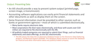 Output: Presenting Data
• An AIS should provide a way to present system output (printed page,
screen image, e-transmission).
• Accounting software applications can easily print financial statements and
other documents as well as display them on the screen.
• Some financial information must be provided to other sources such as
banks or government agencies—most of which is submitted electronically.
• Many banks require electronic data.
• Most corporations file their taxes electronically, and those with assets over $10
million are required to file electronically with the IRS.
• All publicly traded companies are required to submit their filings, such as financial
statements and stock offerings, to the SEC electronically.
• The SEC places the data into an electronic database known as the Electronic Data Gathering,
Analysis, and Retrieval System (EDGAR). This database allows anyone to search the database
for financial and other information about any publicly traded company.
 
