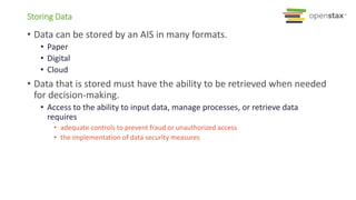 Storing Data
• Data can be stored by an AIS in many formats.
• Paper
• Digital
• Cloud
• Data that is stored must have the ability to be retrieved when needed
for decision-making.
• Access to the ability to input data, manage processes, or retrieve data
requires
• adequate controls to prevent fraud or unauthorized access
• the implementation of data security measures
 