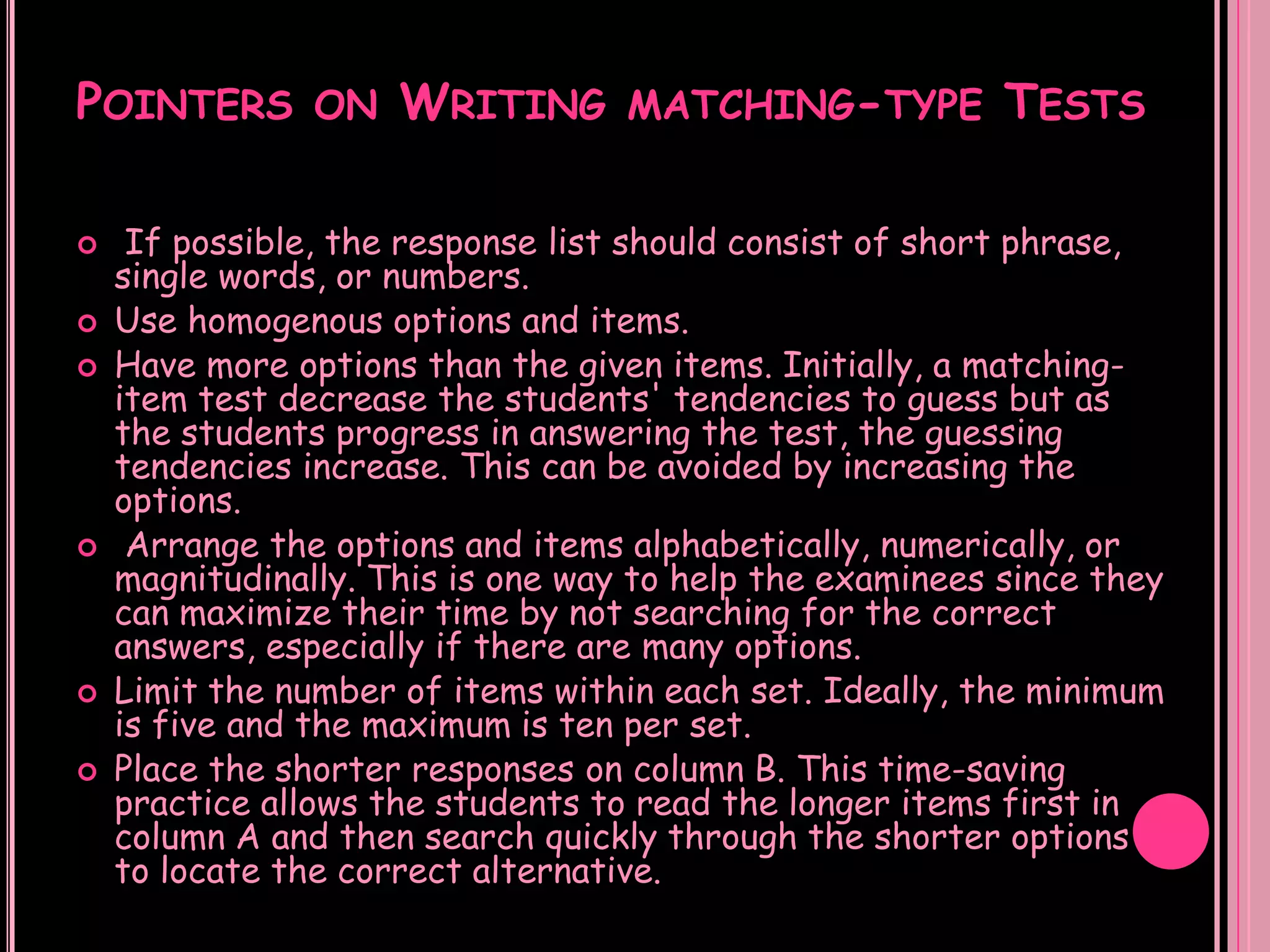POINTERS ON WRITING MATCHING-TYPE TESTS

    If possible, the response list should consist of short phrase,
    single words, or numbers.
   Use homogenous options and items.
   Have more options than the given items. Initially, a matching-
    item test decrease the students' tendencies to guess but as
    the students progress in answering the test, the guessing
    tendencies increase. This can be avoided by increasing the
    options.
    Arrange the options and items alphabetically, numerically, or
    magnitudinally. This is one way to help the examinees since they
    can maximize their time by not searching for the correct
    answers, especially if there are many options.
   Limit the number of items within each set. Ideally, the minimum
    is five and the maximum is ten per set.
   Place the shorter responses on column B. This time-saving
    practice allows the students to read the longer items first in
    column A and then search quickly through the shorter options
    to locate the correct alternative.
 