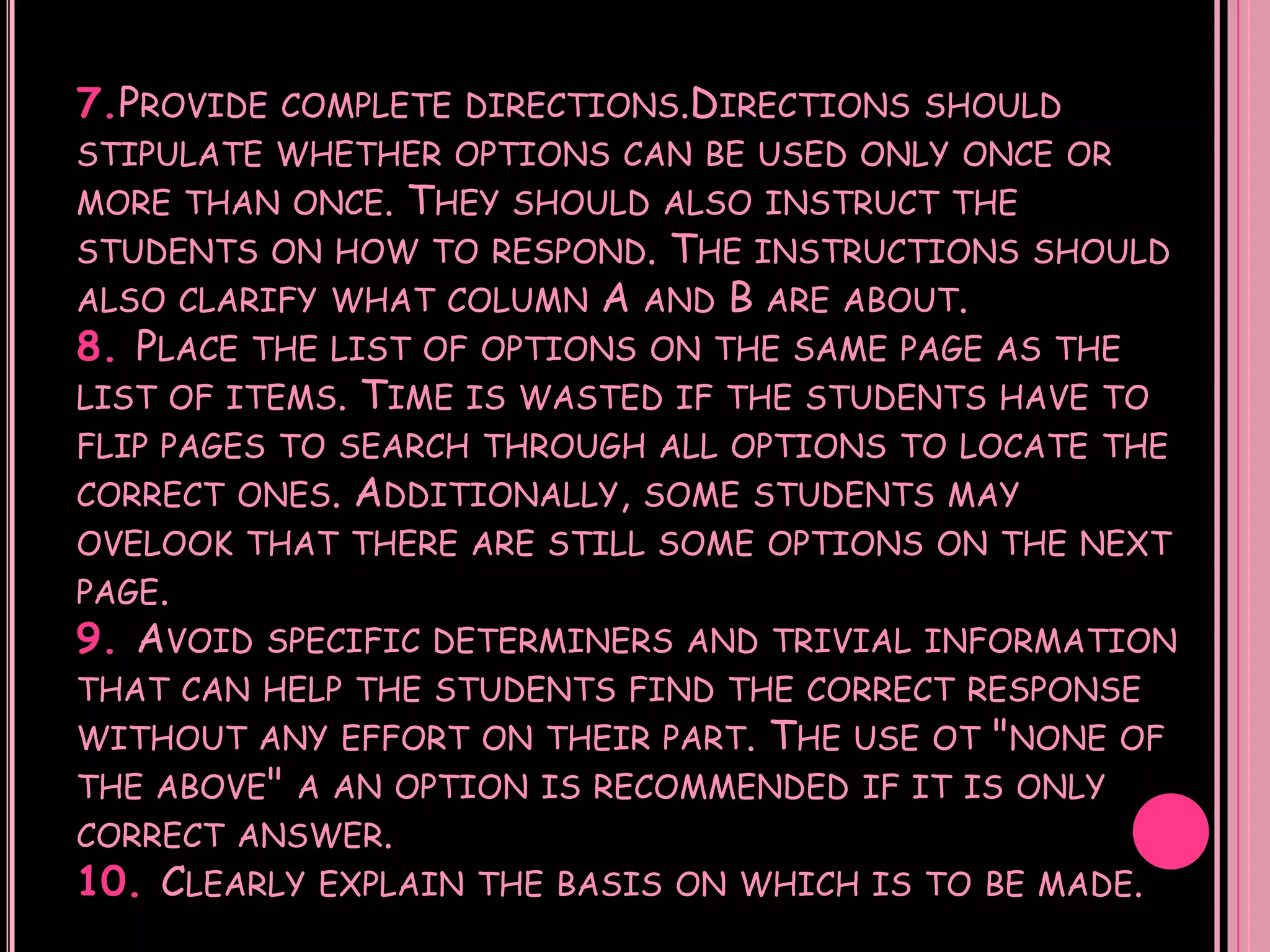 7.PROVIDE   COMPLETE DIRECTIONS.DIRECTIONS SHOULD
STIPULATE WHETHER OPTIONS CAN BE USED ONLY ONCE OR
MORE THAN ONCE.  THEY SHOULD ALSO INSTRUCT THE
STUDENTS ON HOW TO RESPOND. THE INSTRUCTIONS SHOULD
ALSO CLARIFY WHAT COLUMN A AND B ARE ABOUT.
8. PLACE THE LIST OF OPTIONS ON THE SAME PAGE AS THE
LIST OF ITEMS. TIME IS WASTED IF THE STUDENTS HAVE TO
FLIP PAGES TO SEARCH THROUGH ALL OPTIONS TO LOCATE THE
CORRECT ONES.   ADDITIONALLY,   SOME STUDENTS MAY
OVELOOK THAT THERE ARE STILL SOME OPTIONS ON THE NEXT
PAGE.
9. AVOID   SPECIFIC DETERMINERS AND TRIVIAL INFORMATION
THAT CAN HELP THE STUDENTS FIND THE CORRECT RESPONSE
WITHOUT ANY EFFORT ON THEIR PART.    THE USE OT "NONE   OF
THE ABOVE" A AN OPTION IS RECOMMENDED IF IT IS ONLY
CORRECT ANSWER.
10. CLEARLY   EXPLAIN THE BASIS ON WHICH IS TO BE MADE.
 
