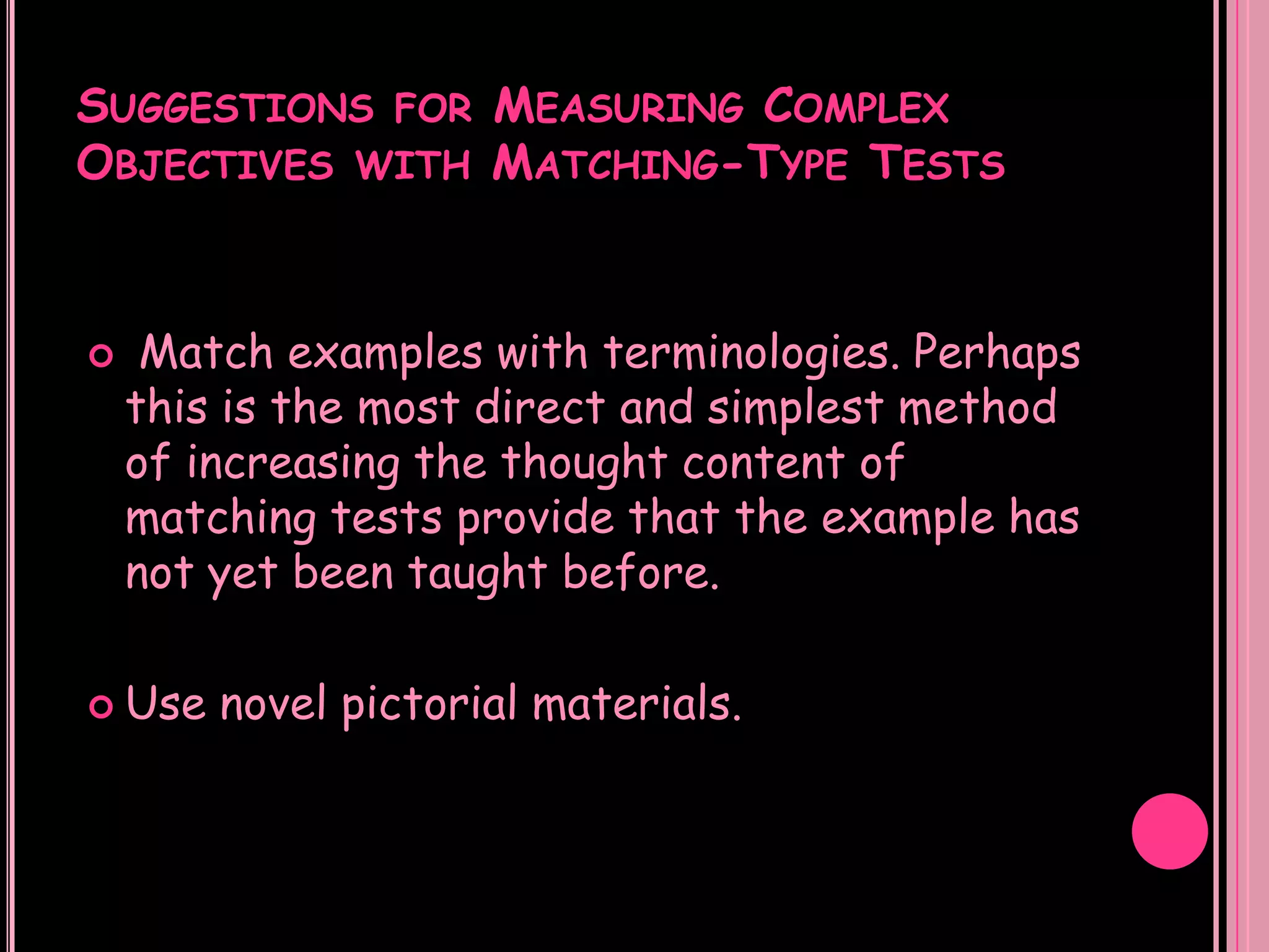 SUGGESTIONS FOR MEASURING COMPLEX
OBJECTIVES WITH MATCHING-TYPE TESTS


    Match examples with terminologies. Perhaps
    this is the most direct and simplest method
    of increasing the thought content of
    matching tests provide that the example has
    not yet been taught before.

 Use   novel pictorial materials.
 