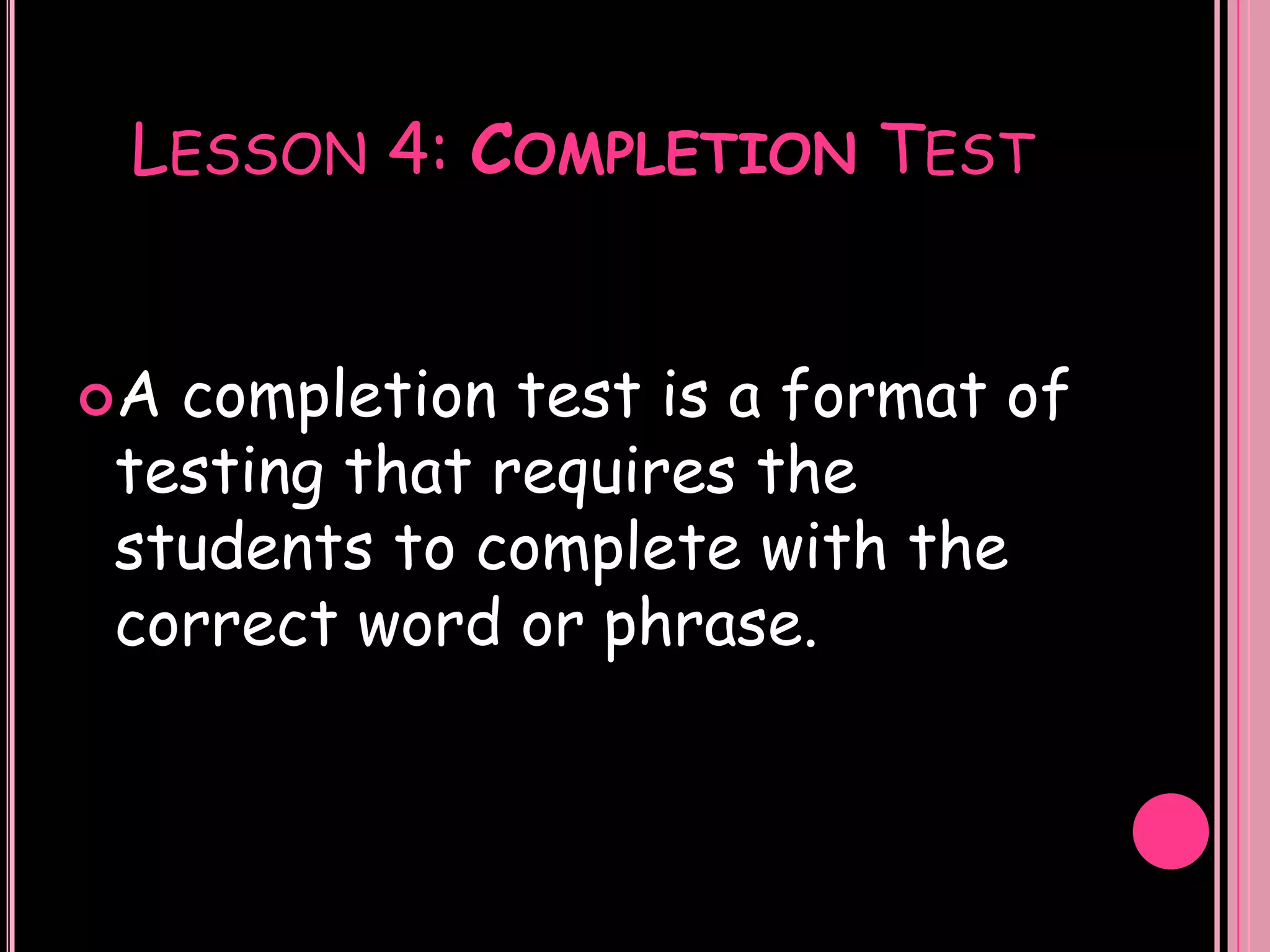 LESSON 4: COMPLETION TEST


Acompletion test is a format of
testing that requires the
students to complete with the
correct word or phrase.
 