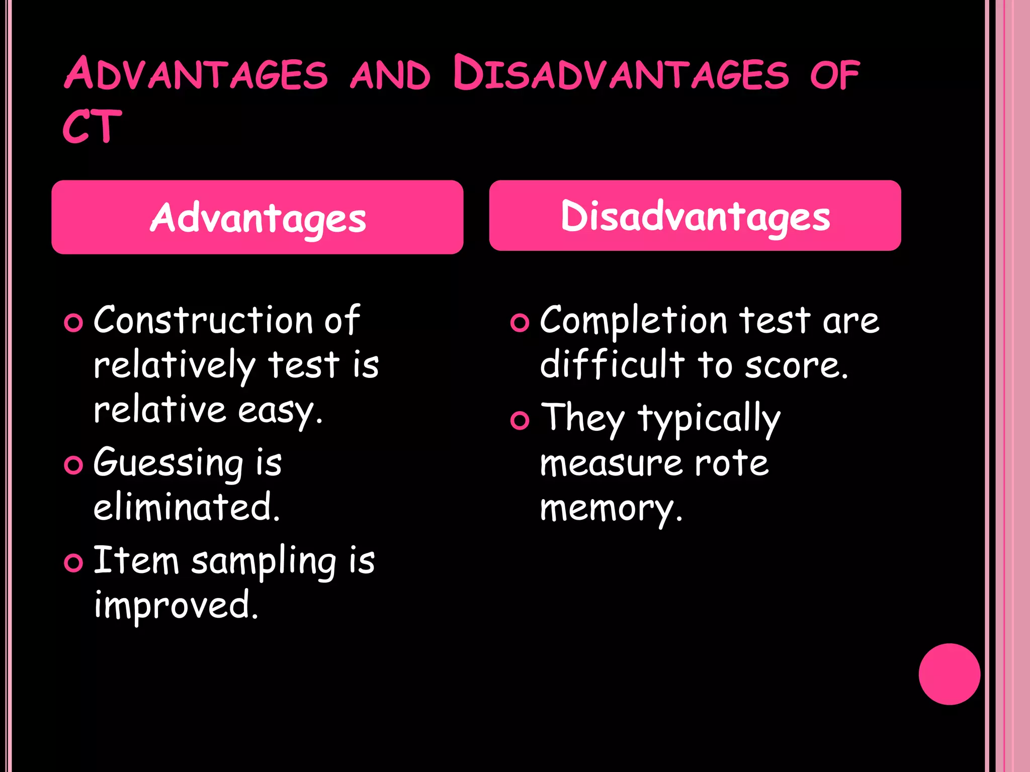 ADVANTAGES        AND   DISADVANTAGES      OF
CT
     Advantages              Disadvantages

 Construction   of        Completion  test are
  relatively test is        difficult to score.
  relative easy.           They typically
 Guessing is               measure rote
  eliminated.               memory.
 Item sampling is
  improved.
 