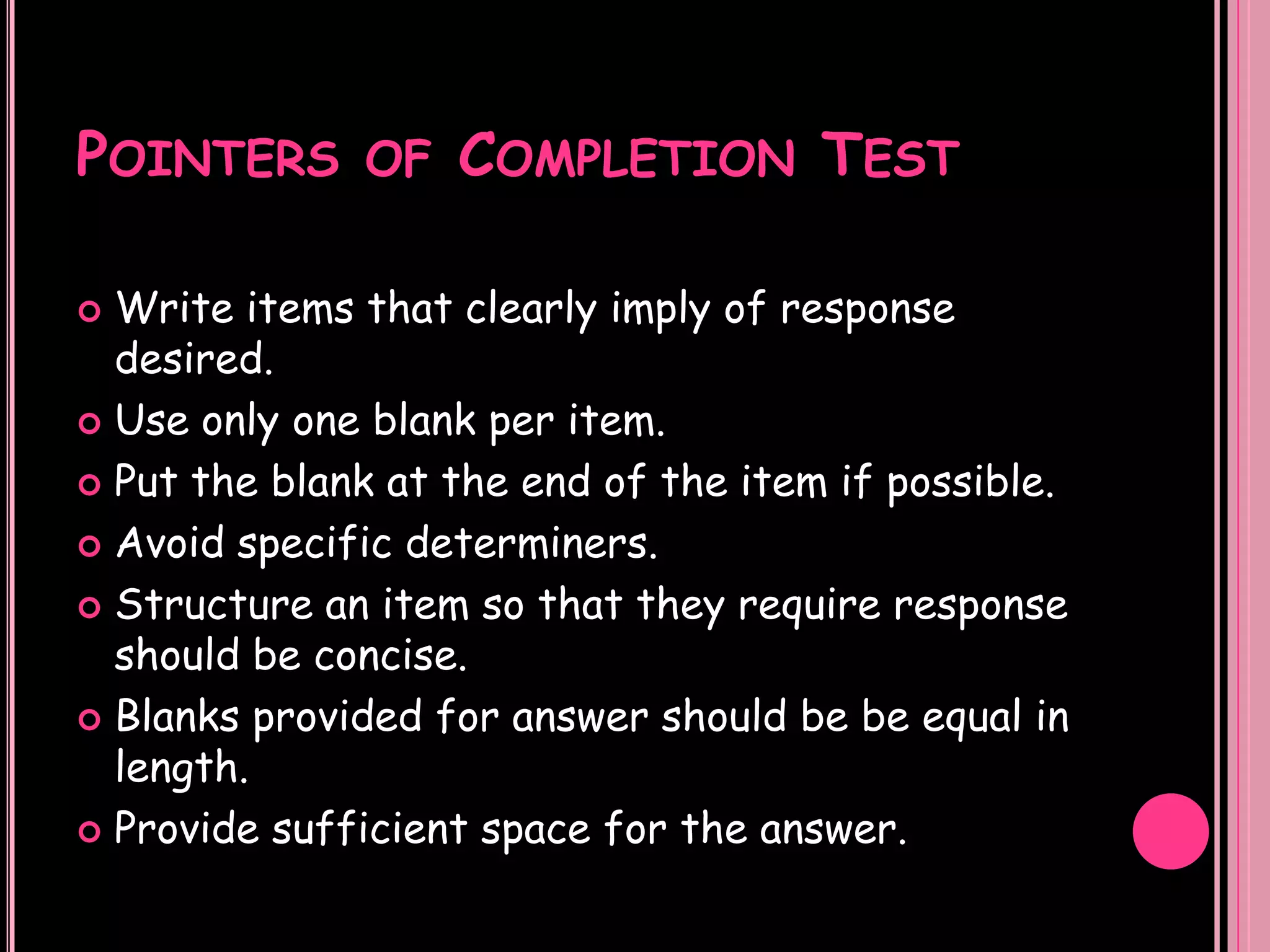 POINTERS OF COMPLETION TEST

 Write items that clearly imply of response
  desired.
 Use only one blank per item.

 Put the blank at the end of the item if possible.

 Avoid specific determiners.

 Structure an item so that they require response
  should be concise.
 Blanks provided for answer should be be equal in
  length.
 Provide sufficient space for the answer.
 