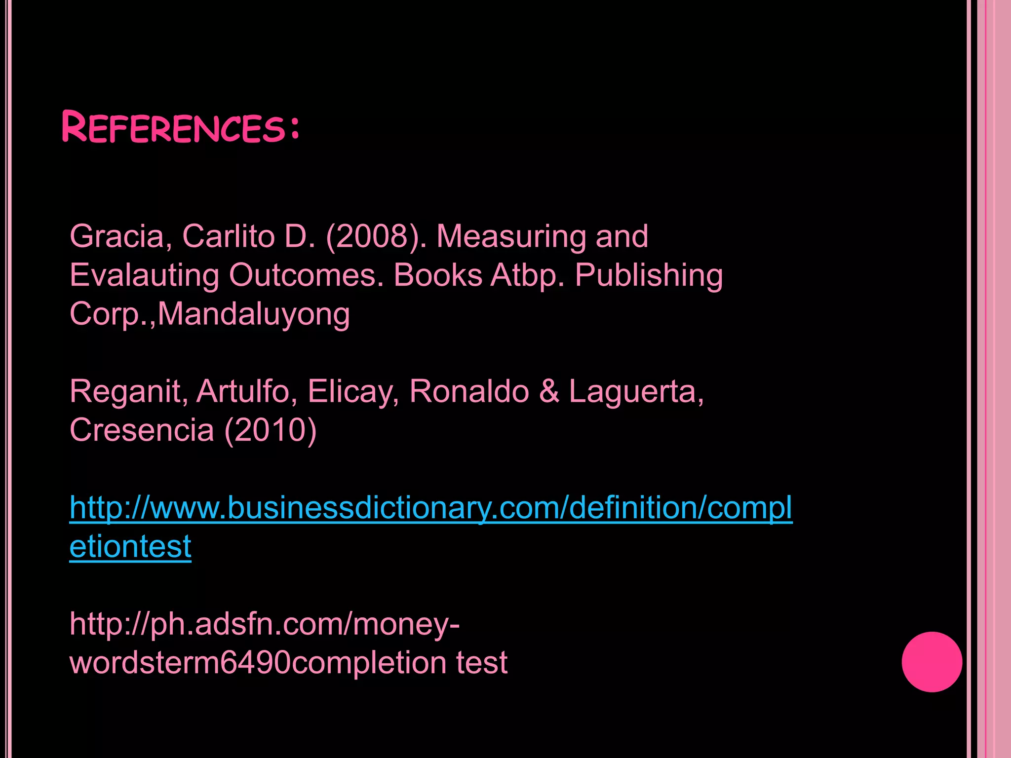 REFERENCES:

Gracia, Carlito D. (2008). Measuring and
Evalauting Outcomes. Books Atbp. Publishing
Corp.,Mandaluyong

Reganit, Artulfo, Elicay, Ronaldo & Laguerta,
Cresencia (2010)

http://www.businessdictionary.com/definition/compl
etiontest

http://ph.adsfn.com/money-
wordsterm6490completion test
 