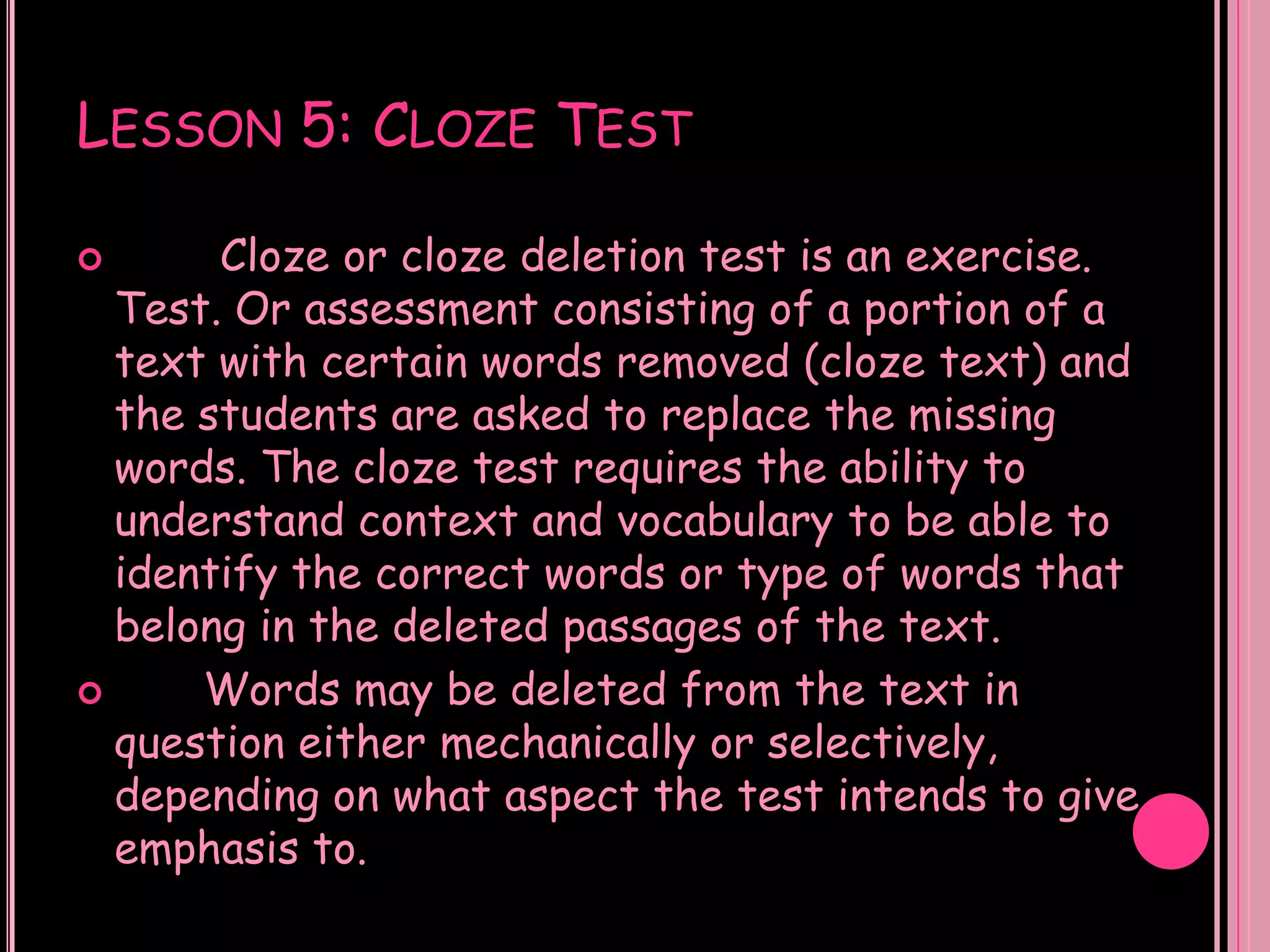 LESSON 5: CLOZE TEST

      Cloze or cloze deletion test is an exercise.
  Test. Or assessment consisting of a portion of a
  text with certain words removed (cloze text) and
  the students are asked to replace the missing
  words. The cloze test requires the ability to
  understand context and vocabulary to be able to
  identify the correct words or type of words that
  belong in the deleted passages of the text.
     Words may be deleted from the text in
  question either mechanically or selectively,
  depending on what aspect the test intends to give
  emphasis to.
 