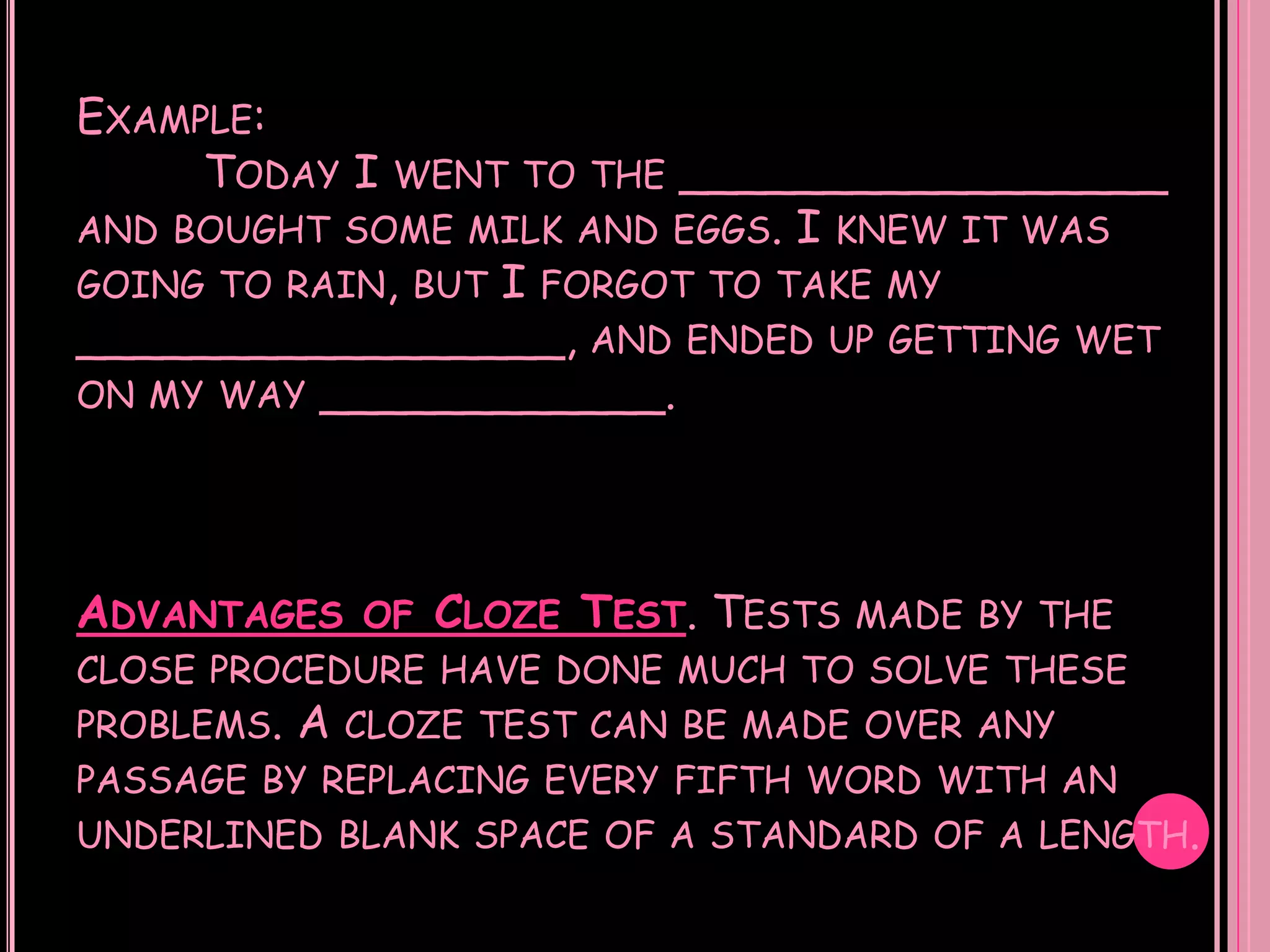 EXAMPLE:
     TODAY I    WENT TO THE   _________________
AND BOUGHT SOME MILK AND      EGGS. I KNEW IT WAS
GOING TO RAIN, BUT
                I FORGOT TO TAKE MY
_________________, AND ENDED UP GETTING           WET
ON MY WAY ____________.




ADVANTAGES    OF   CLOZE TEST. TESTS MADE   BY THE
CLOSE PROCEDURE HAVE DONE MUCH TO SOLVE THESE
PROBLEMS.   A CLOZE   TEST CAN BE MADE OVER ANY
PASSAGE BY REPLACING EVERY FIFTH WORD WITH AN
UNDERLINED BLANK SPACE OF A STANDARD OF A LENGTH.
 