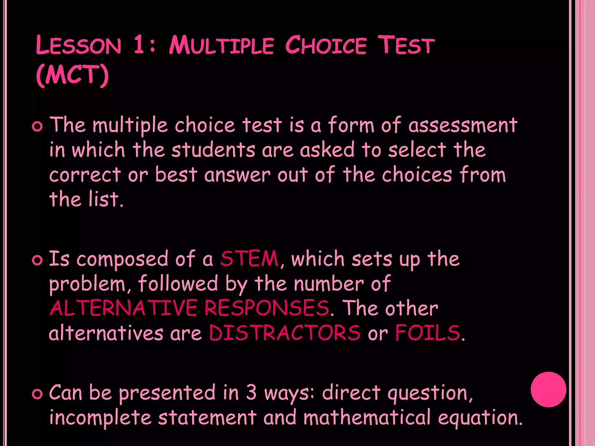 LESSON 1: MULTIPLE CHOICE TEST
(MCT)
   The multiple choice test is a form of assessment
    in which the students are asked to select the
    correct or best answer out of the choices from
    the list.

   Is composed of a STEM, which sets up the
    problem, followed by the number of
    ALTERNATIVE RESPONSES. The other
    alternatives are DISTRACTORS or FOILS.

   Can be presented in 3 ways: direct question,
    incomplete statement and mathematical equation.
 