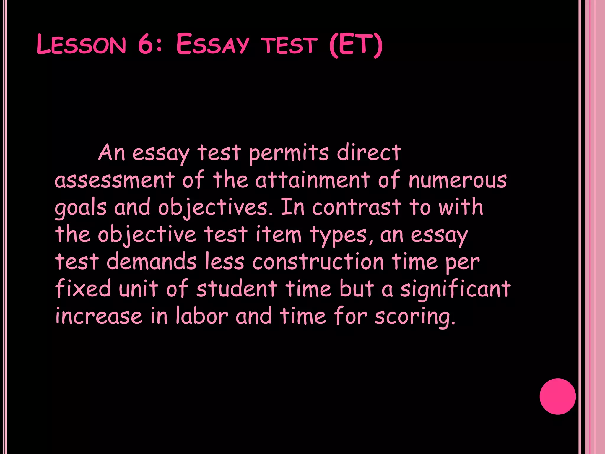 LESSON 6: ESSAY TEST (ET)



     An essay test permits direct
 assessment of the attainment of numerous
 goals and objectives. In contrast to with
 the objective test item types, an essay
 test demands less construction time per
 fixed unit of student time but a significant
 increase in labor and time for scoring.
 