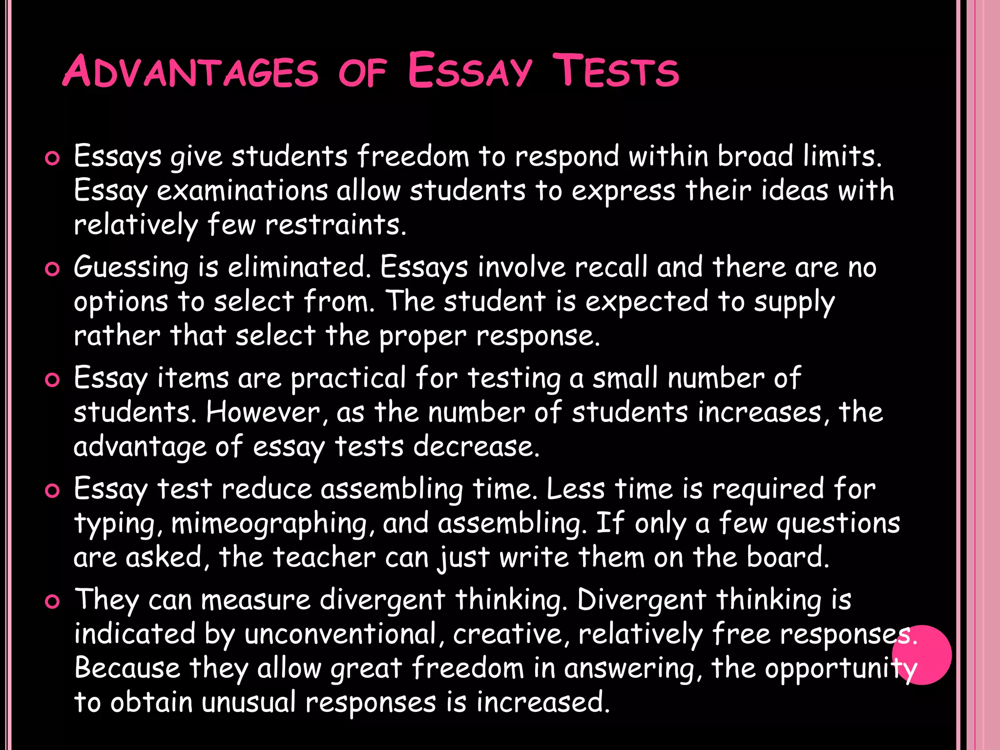 ADVANTAGES              OF   ESSAY TESTS
   Essays give students freedom to respond within broad limits.
    Essay examinations allow students to express their ideas with
    relatively few restraints.
   Guessing is eliminated. Essays involve recall and there are no
    options to select from. The student is expected to supply
    rather that select the proper response.
   Essay items are practical for testing a small number of
    students. However, as the number of students increases, the
    advantage of essay tests decrease.
   Essay test reduce assembling time. Less time is required for
    typing, mimeographing, and assembling. If only a few questions
    are asked, the teacher can just write them on the board.
   They can measure divergent thinking. Divergent thinking is
    indicated by unconventional, creative, relatively free responses.
    Because they allow great freedom in answering, the opportunity
    to obtain unusual responses is increased.
 