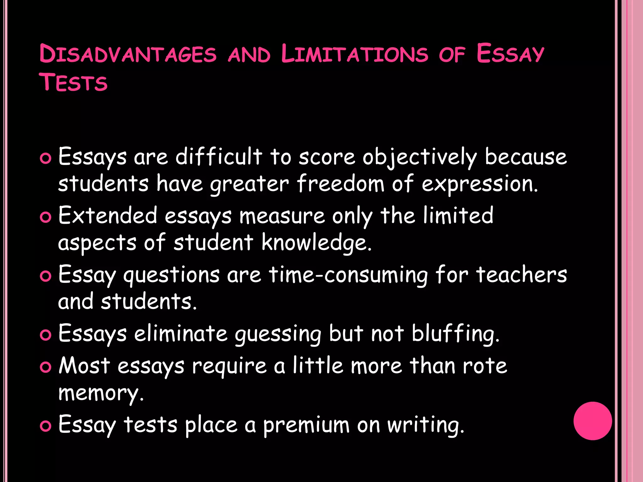 DISADVANTAGES AND LIMITATIONS OF ESSAY
TESTS


 Essays are difficult to score objectively because
  students have greater freedom of expression.
 Extended essays measure only the limited
  aspects of student knowledge.
 Essay questions are time-consuming for teachers
  and students.
 Essays eliminate guessing but not bluffing.

 Most essays require a little more than rote
  memory.
 Essay tests place a premium on writing.
 
