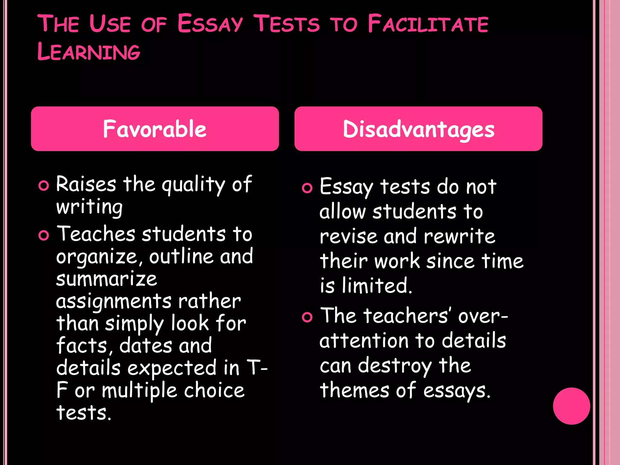 THE USE OF ESSAY TESTS TO FACILITATE
LEARNING


      Favorable                Disadvantages

 Raises the quality of     Essay tests do not
  writing                    allow students to
 Teaches students to        revise and rewrite
  organize, outline and      their work since time
  summarize                  is limited.
  assignments rather
                            The teachers’ over-
  than simply look for
  facts, dates and           attention to details
  details expected in T-     can destroy the
  F or multiple choice       themes of essays.
  tests.
 
