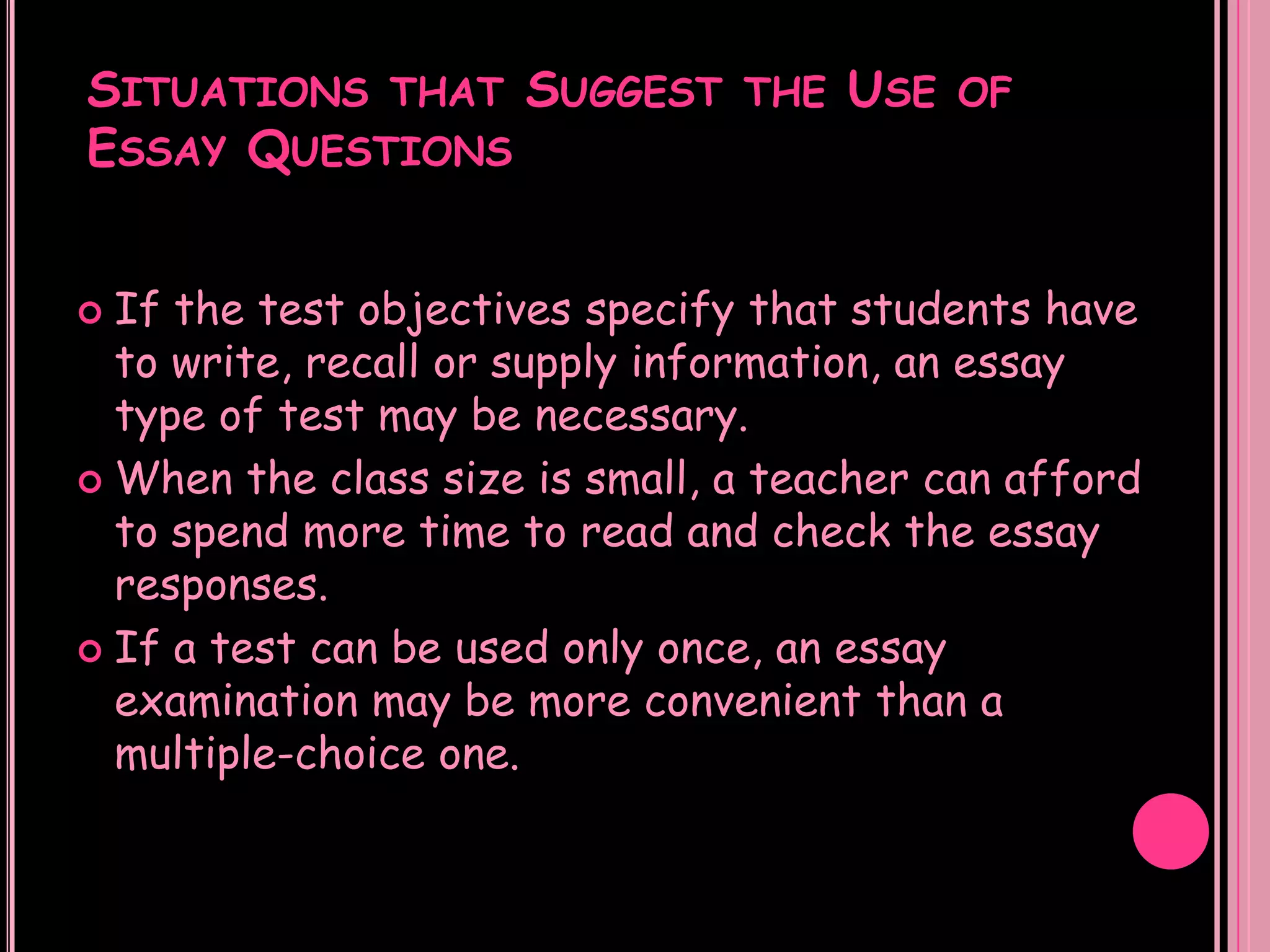 SITUATIONS THAT SUGGEST THE USE OF
ESSAY QUESTIONS


 If the test objectives specify that students have
  to write, recall or supply information, an essay
  type of test may be necessary.
 When the class size is small, a teacher can afford
  to spend more time to read and check the essay
  responses.
 If a test can be used only once, an essay
  examination may be more convenient than a
  multiple-choice one.
 