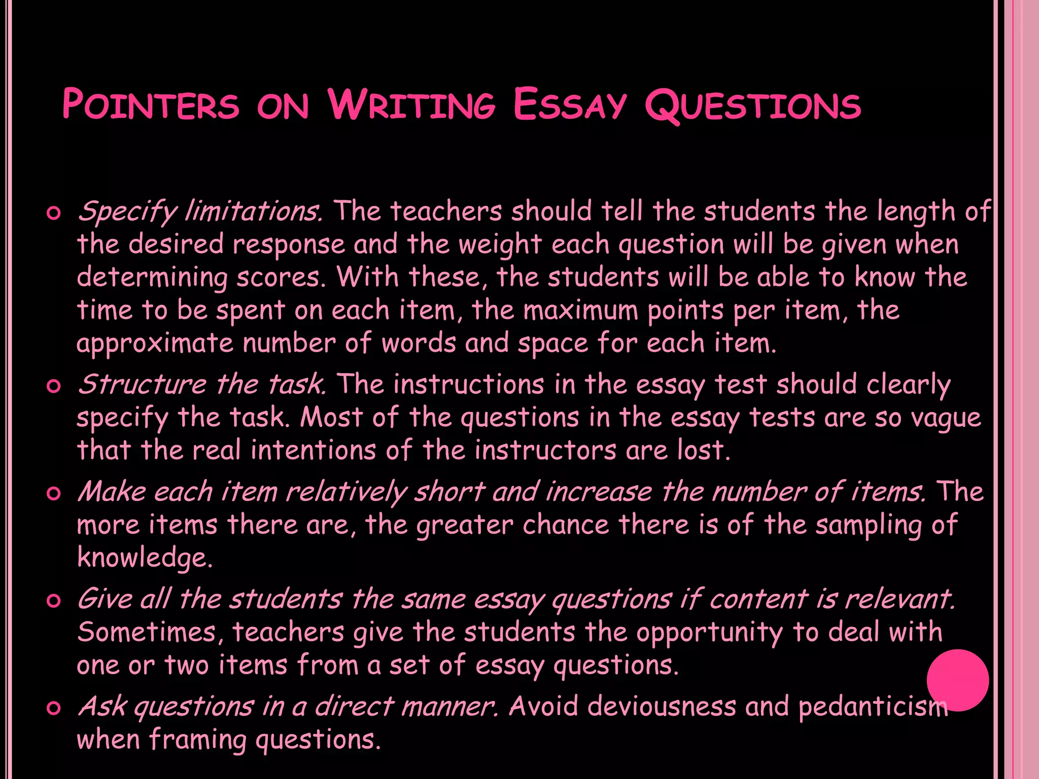 POINTERS ON WRITING ESSAY QUESTIONS

   Specify limitations. The teachers should tell the students the length of
    the desired response and the weight each question will be given when
    determining scores. With these, the students will be able to know the
    time to be spent on each item, the maximum points per item, the
    approximate number of words and space for each item.
   Structure the task. The instructions in the essay test should clearly
    specify the task. Most of the questions in the essay tests are so vague
    that the real intentions of the instructors are lost.
   Make each item relatively short and increase the number of items. The
    more items there are, the greater chance there is of the sampling of
    knowledge.
   Give all the students the same essay questions if content is relevant.
    Sometimes, teachers give the students the opportunity to deal with
    one or two items from a set of essay questions.
   Ask questions in a direct manner. Avoid deviousness and pedanticism
    when framing questions.
 