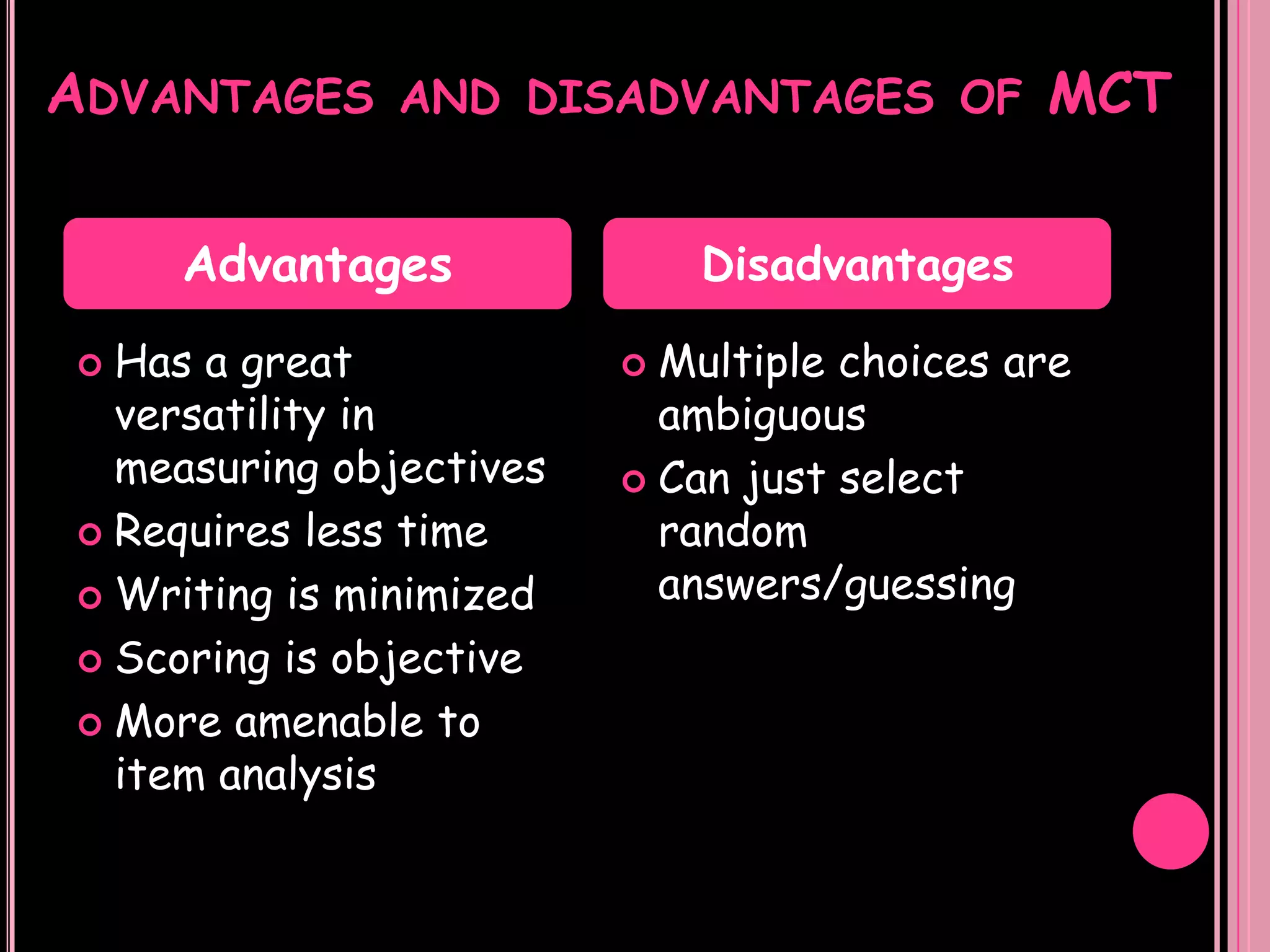 ADVANTAGES     AND DISADVANTAGES OF          MCT

    Advantages               Disadvantages

 Has a great             Multiple choices are
  versatility in           ambiguous
  measuring objectives    Can just select
 Requires less time       random
 Writing is minimized     answers/guessing
 Scoring is objective

 More amenable to
  item analysis
 