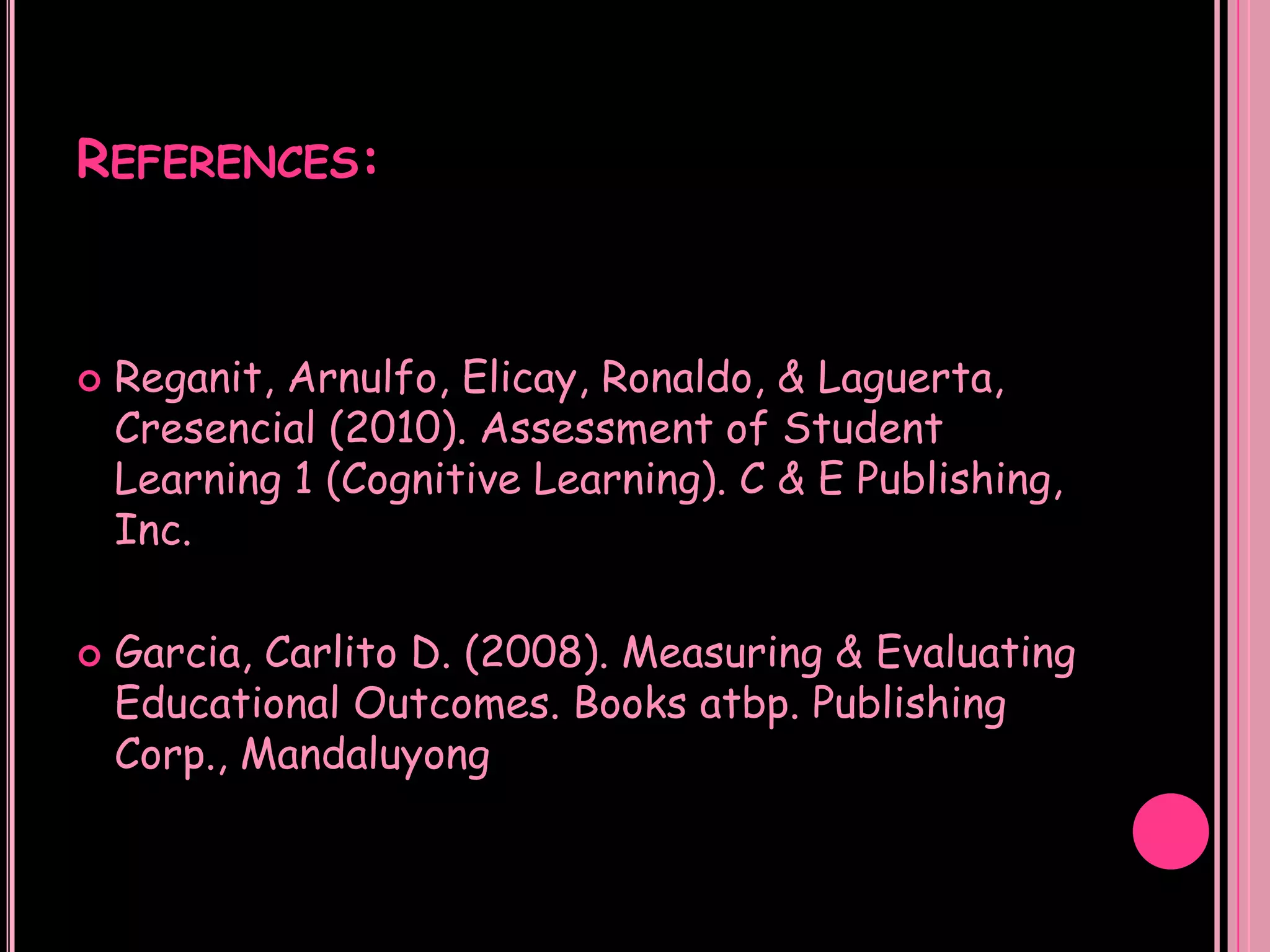 REFERENCES:



   Reganit, Arnulfo, Elicay, Ronaldo, & Laguerta,
    Cresencial (2010). Assessment of Student
    Learning 1 (Cognitive Learning). C & E Publishing,
    Inc.

   Garcia, Carlito D. (2008). Measuring & Evaluating
    Educational Outcomes. Books atbp. Publishing
    Corp., Mandaluyong
 