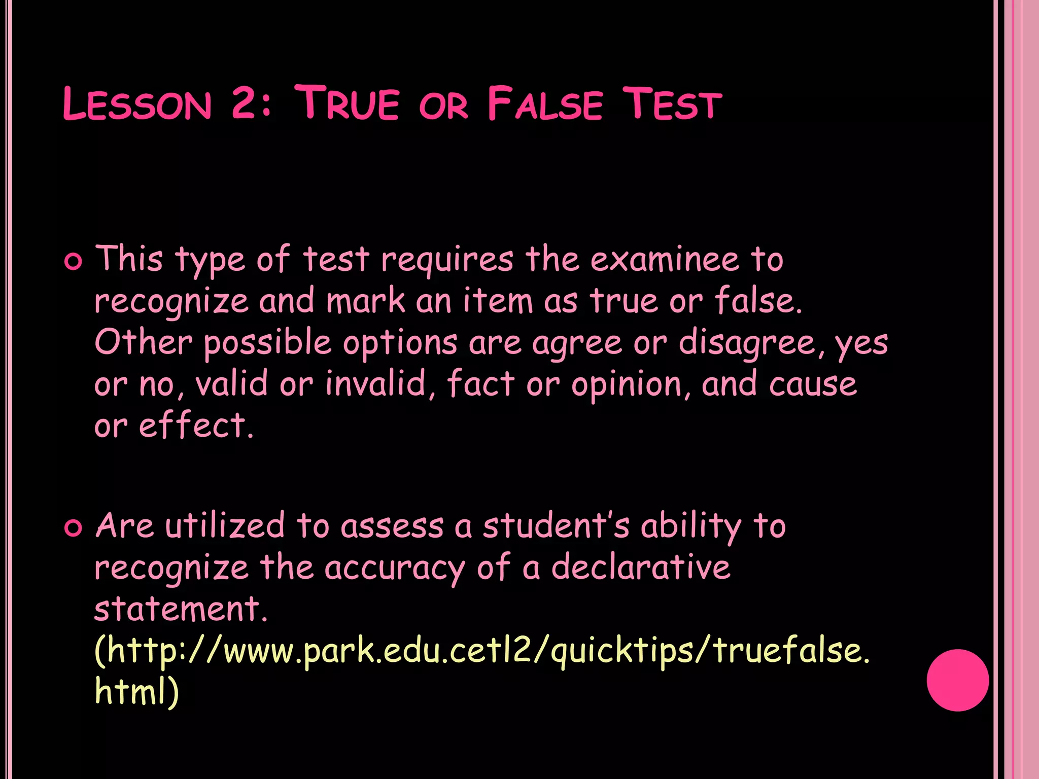 LESSON 2: TRUE OR FALSE TEST


   This type of test requires the examinee to
    recognize and mark an item as true or false.
    Other possible options are agree or disagree, yes
    or no, valid or invalid, fact or opinion, and cause
    or effect.

   Are utilized to assess a student’s ability to
    recognize the accuracy of a declarative
    statement.
    (http://www.park.edu.cetl2/quicktips/truefalse.
    html)
 