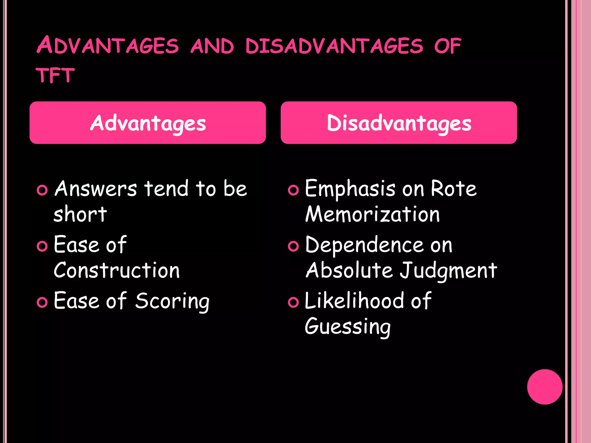 ADVANTAGES AND DISADVANTAGES OF
TFT

      Advantages            Disadvantages


 Answers   tend to be    Emphasis  on Rote
  short                    Memorization
 Ease of                 Dependence on
  Construction             Absolute Judgment
 Ease of Scoring         Likelihood of
                           Guessing
 