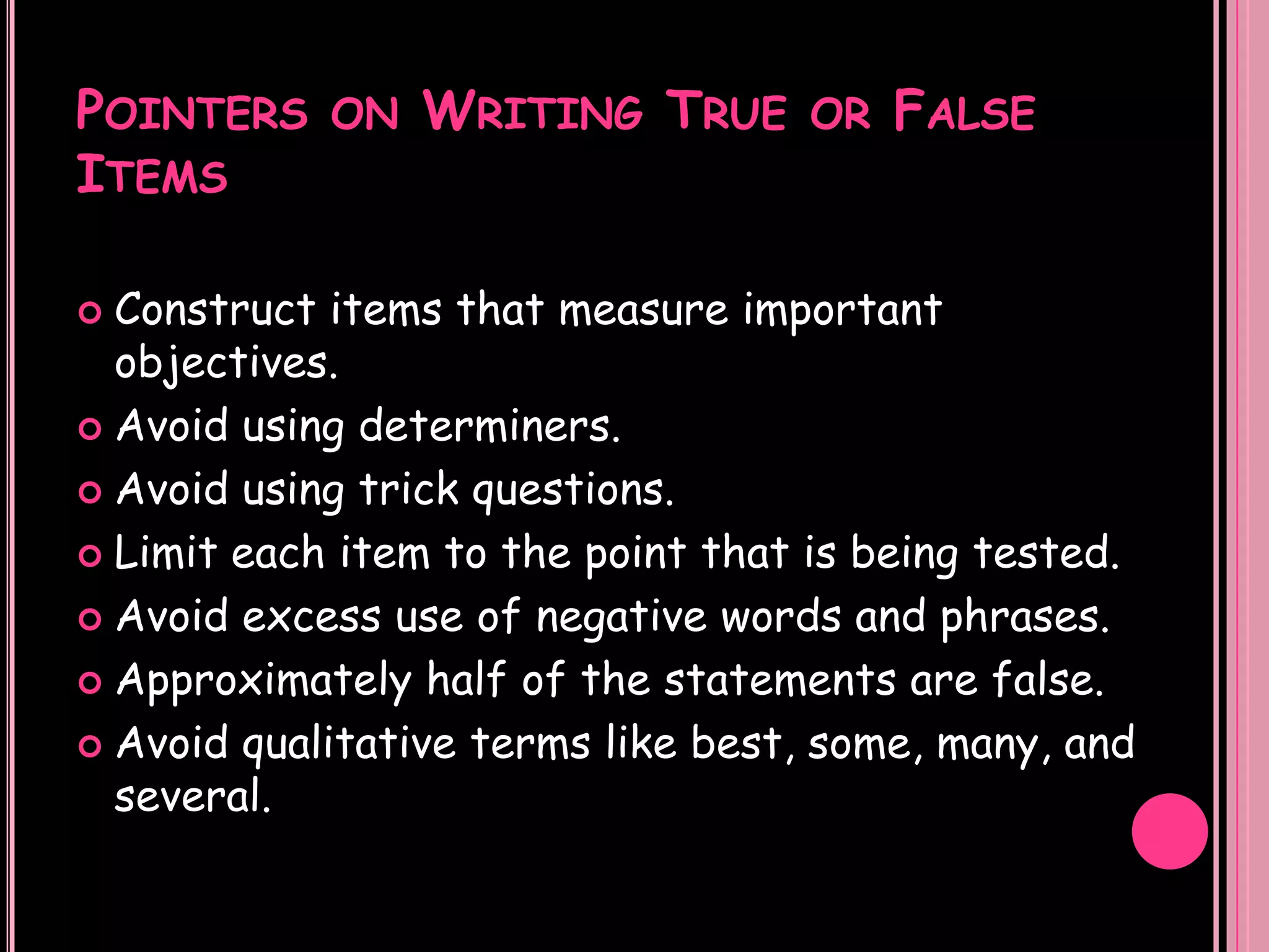 POINTERS ON WRITING TRUE OR FALSE
ITEMS

 Construct items that measure important
  objectives.
 Avoid using determiners.

 Avoid using trick questions.

 Limit each item to the point that is being tested.

 Avoid excess use of negative words and phrases.

 Approximately half of the statements are false.

 Avoid qualitative terms like best, some, many, and
  several.
 