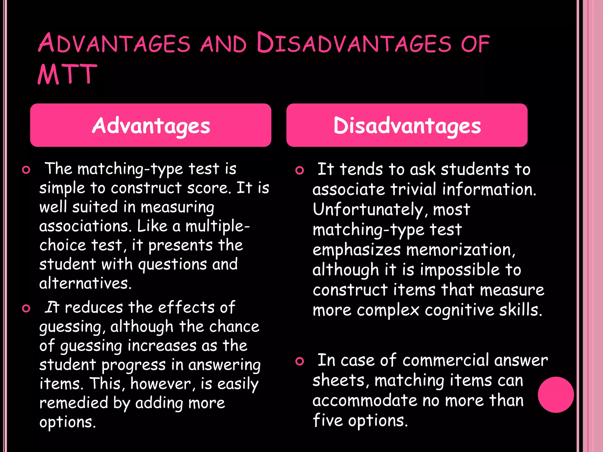 ADVANTAGES            AND     DISADVANTAGES               OF
    MTT
           Advantages                        Disadvantages
    The matching-type test is             It tends to ask students to
    simple to construct score. It is       associate trivial information.
    well suited in measuring               Unfortunately, most
    associations. Like a multiple-         matching-type test
    choice test, it presents the           emphasizes memorization,
    student with questions and             although it is impossible to
    alternatives.                          construct items that measure
   It reduces the effects of              more complex cognitive skills.
    guessing, although the chance
    of guessing increases as the
    student progress in answering          In case of commercial answer
    items. This, however, is easily        sheets, matching items can
    remedied by adding more                accommodate no more than
    options.                               five options.
 