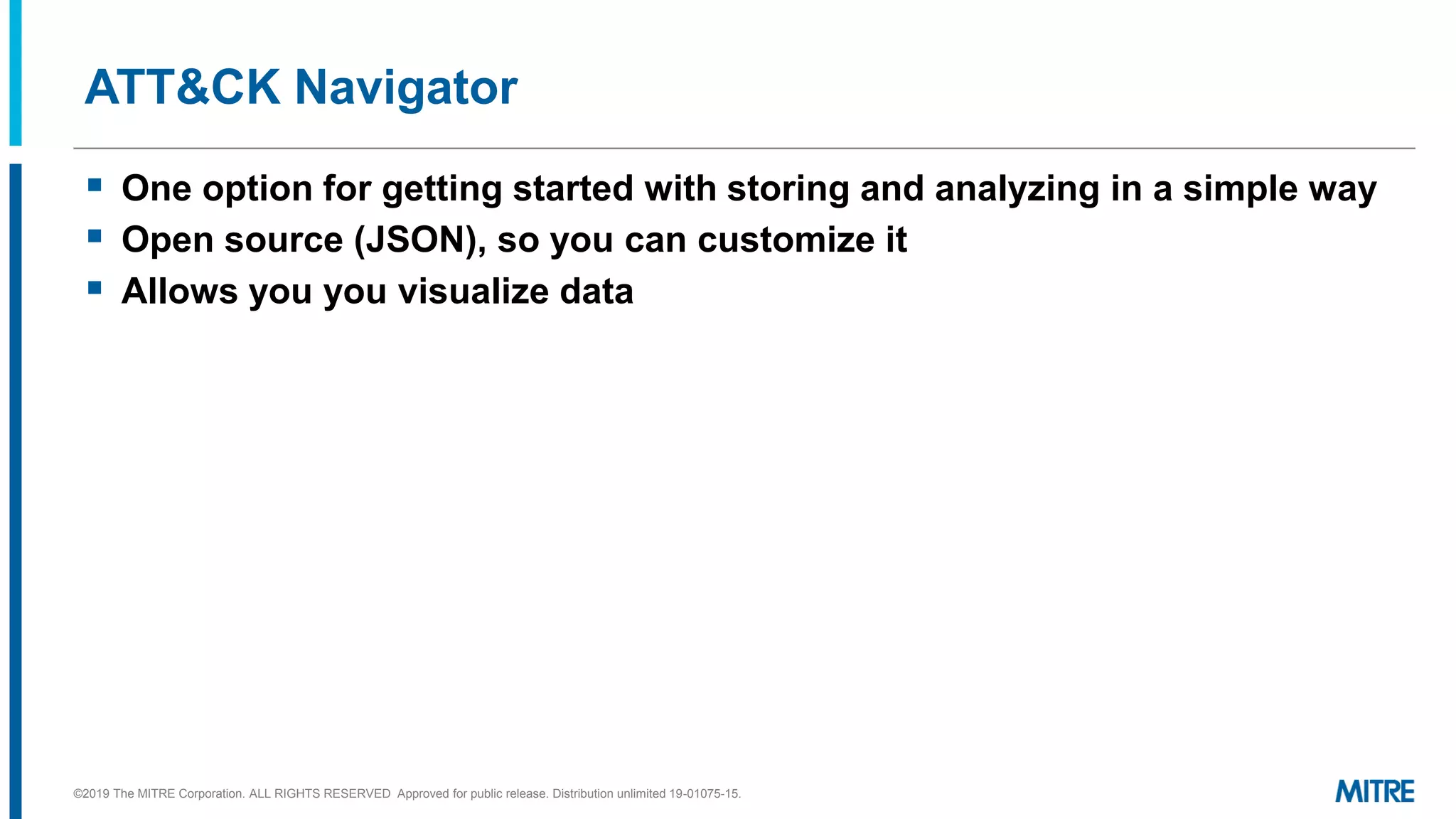ATT&CK Navigator
▪ One option for getting started with storing and analyzing in a simple way
▪ Open source (JSON), so you can customize it
▪ Allows you you visualize data
©2019 The MITRE Corporation. ALL RIGHTS RESERVED Approved for public release. Distribution unlimited 19-01075-15.
 