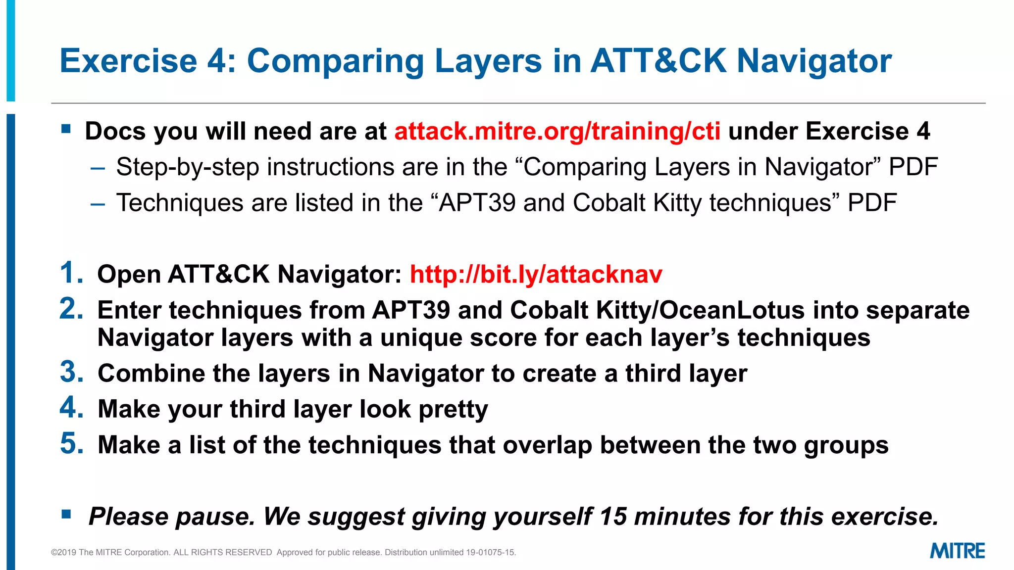 Exercise 4: Comparing Layers in ATT&CK Navigator
▪ Docs you will need are at attack.mitre.org/training/cti under Exercise 4
– Step-by-step instructions are in the “Comparing ayers in Navigator”
– Techniques are listed in the “A T 9 and Cobalt itty techniques”
1. Open ATT&CK Navigator: http://bit.ly/attacknav
2. Enter techniques from APT39 and Cobalt Kitty/OceanLotus into separate
Navigator layers with a unique score for each layer’s techniques
3. Combine the layers in Navigator to create a third layer
4. Make your third layer look pretty
5. Make a list of the techniques that overlap between the two groups
▪ Please pause. We suggest giving yourself 15 minutes for this exercise.
©2019 The MITRE Corporation. ALL RIGHTS RESERVED Approved for public release. Distribution unlimited 19-01075-15.
 