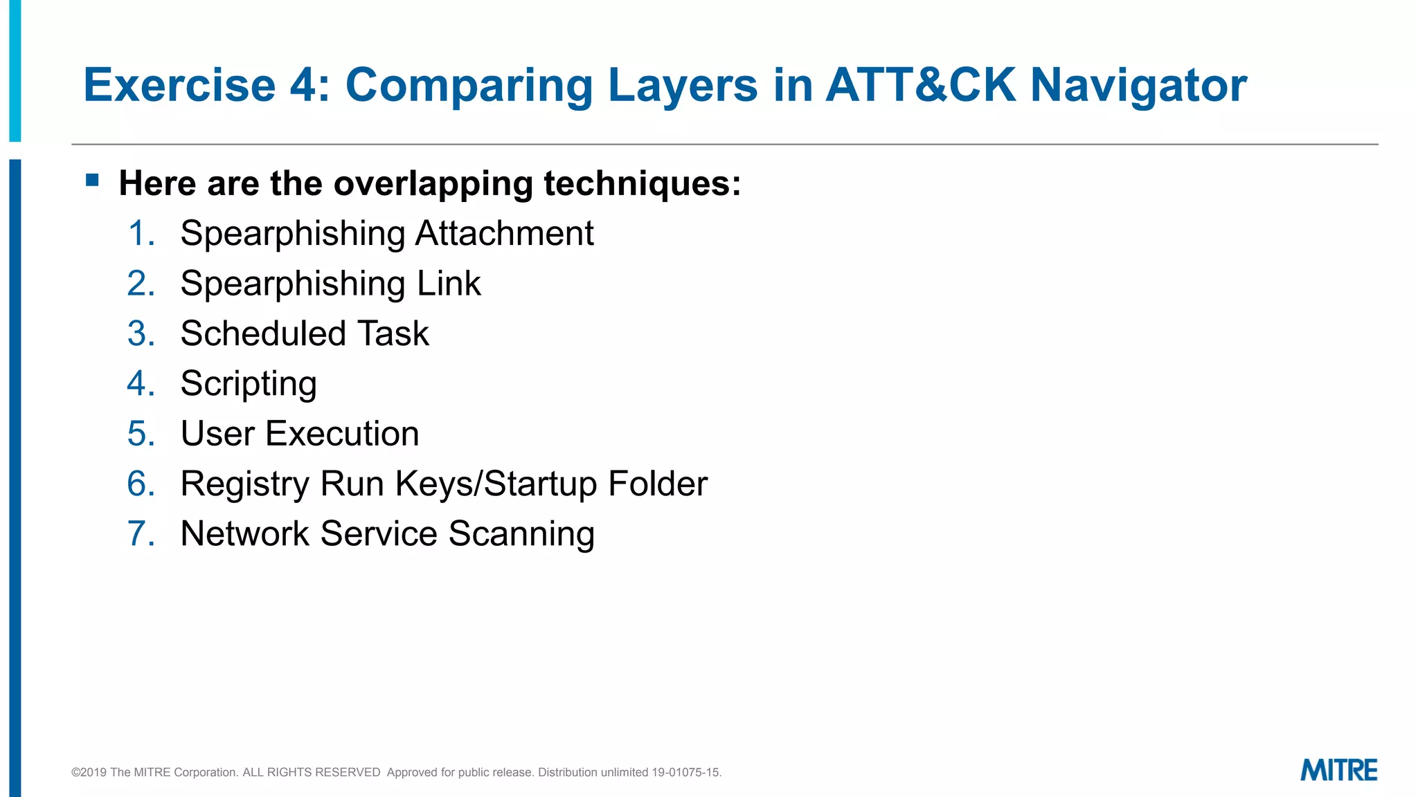 Exercise 4: Comparing Layers in ATT&CK Navigator
▪ Here are the overlapping techniques:
1. Spearphishing Attachment
2. Spearphishing Link
3. Scheduled Task
4. Scripting
5. User Execution
6. Registry Run Keys/Startup Folder
7. Network Service Scanning
©2019 The MITRE Corporation. ALL RIGHTS RESERVED Approved for public release. Distribution unlimited 19-01075-15.
 
