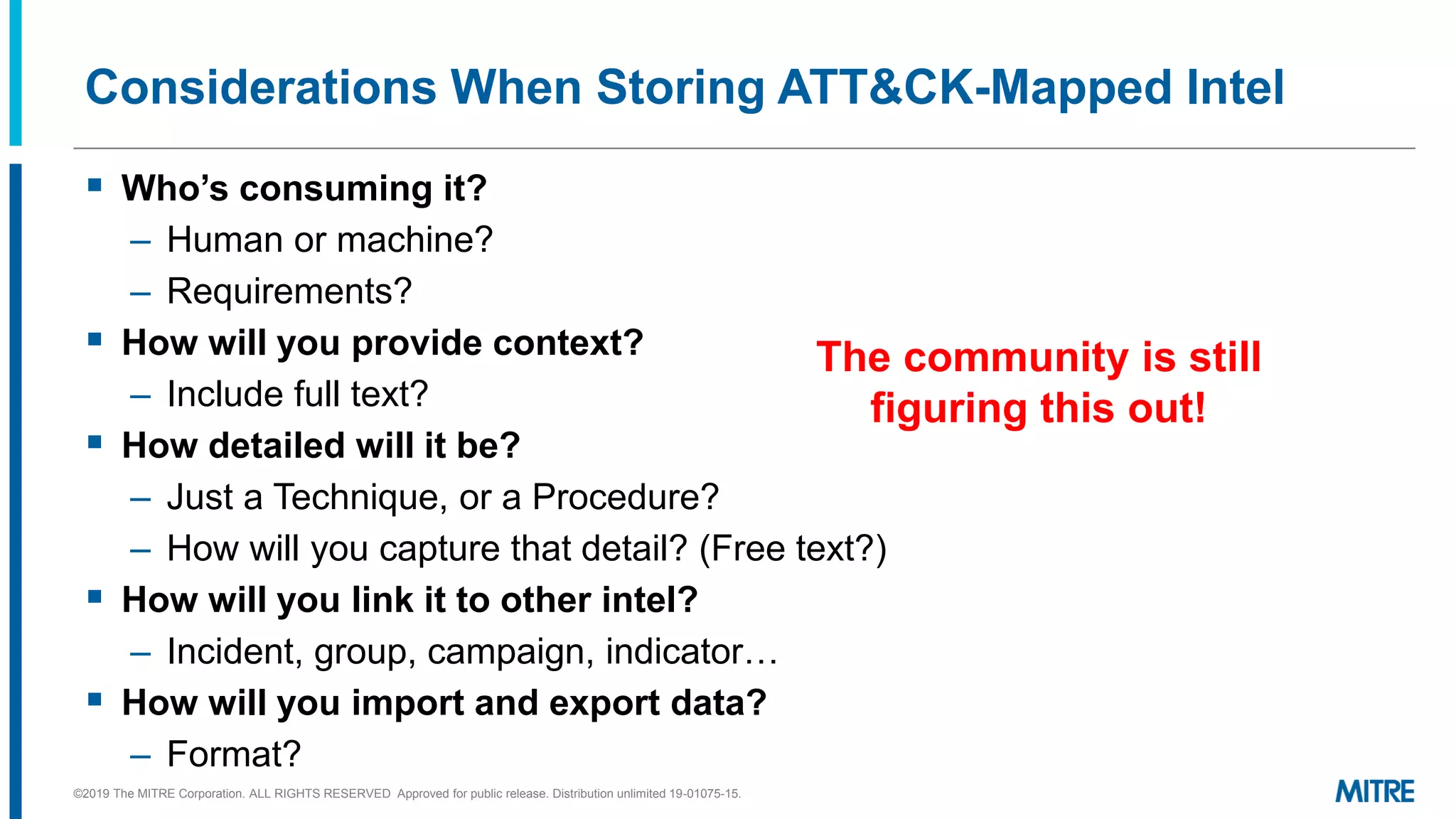 Considerations When Storing ATT&CK-Mapped Intel
▪ Who’s consuming it?
– Human or machine?
– Requirements?
▪ How will you provide context?
– Include full text?
▪ How detailed will it be?
– Just a Technique, or a Procedure?
– How will you capture that detail? (Free text?)
▪ How will you link it to other intel?
– Incident, group, campaign, indicator…
▪ How will you import and export data?
– Format?
©2019 The MITRE Corporation. ALL RIGHTS RESERVED Approved for public release. Distribution unlimited 19-01075-15.
The community is still
figuring this out!
 