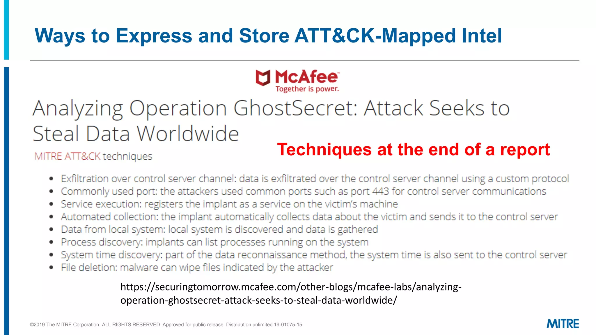 Ways to Express and Store ATT&CK-Mapped Intel
https://securingtomorrow.mcafee.com/other-blogs/mcafee-labs/analyzing-
operation-ghostsecret-attack-seeks-to-steal-data-worldwide/
©2019 The MITRE Corporation. ALL RIGHTS RESERVED Approved for public release. Distribution unlimited 19-01075-15.
Techniques at the end of a report
 