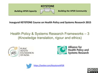 https://twitter.com/KeystoneHPSR
Building the HPSR CommunityBuilding HPSR Capacity
KEYSTONE
Inaugural KEYSTONE Course on Health Policy and Systems Research 2015
Health Policy & Systems Research Frameworks – 3
(Knowledge translation, rigour and ethics)
 